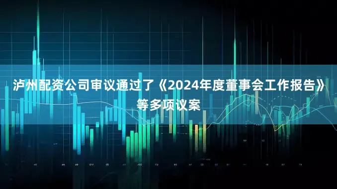 泸州配资公司审议通过了《2024年度董事会工作报告》等多项议案