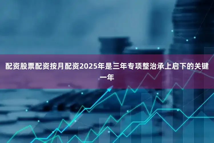配资股票配资按月配资2025年是三年专项整治承上启下的关键一年