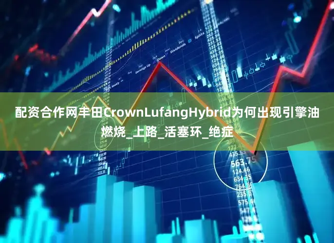 配资合作网丰田CrownLufangHybrid为何出现引擎油燃烧_上路_活塞环_绝症