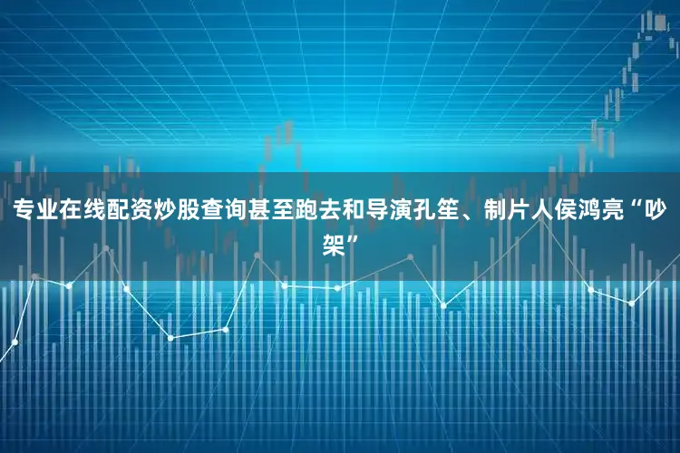 专业在线配资炒股查询甚至跑去和导演孔笙、制片人侯鸿亮“吵架”